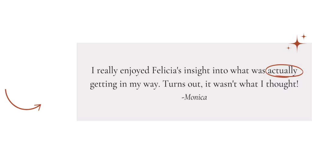 "I really enjoyed Felicia's insight into what was actually getting in my way. Turns out, it wasn't what I thought!" -Monica